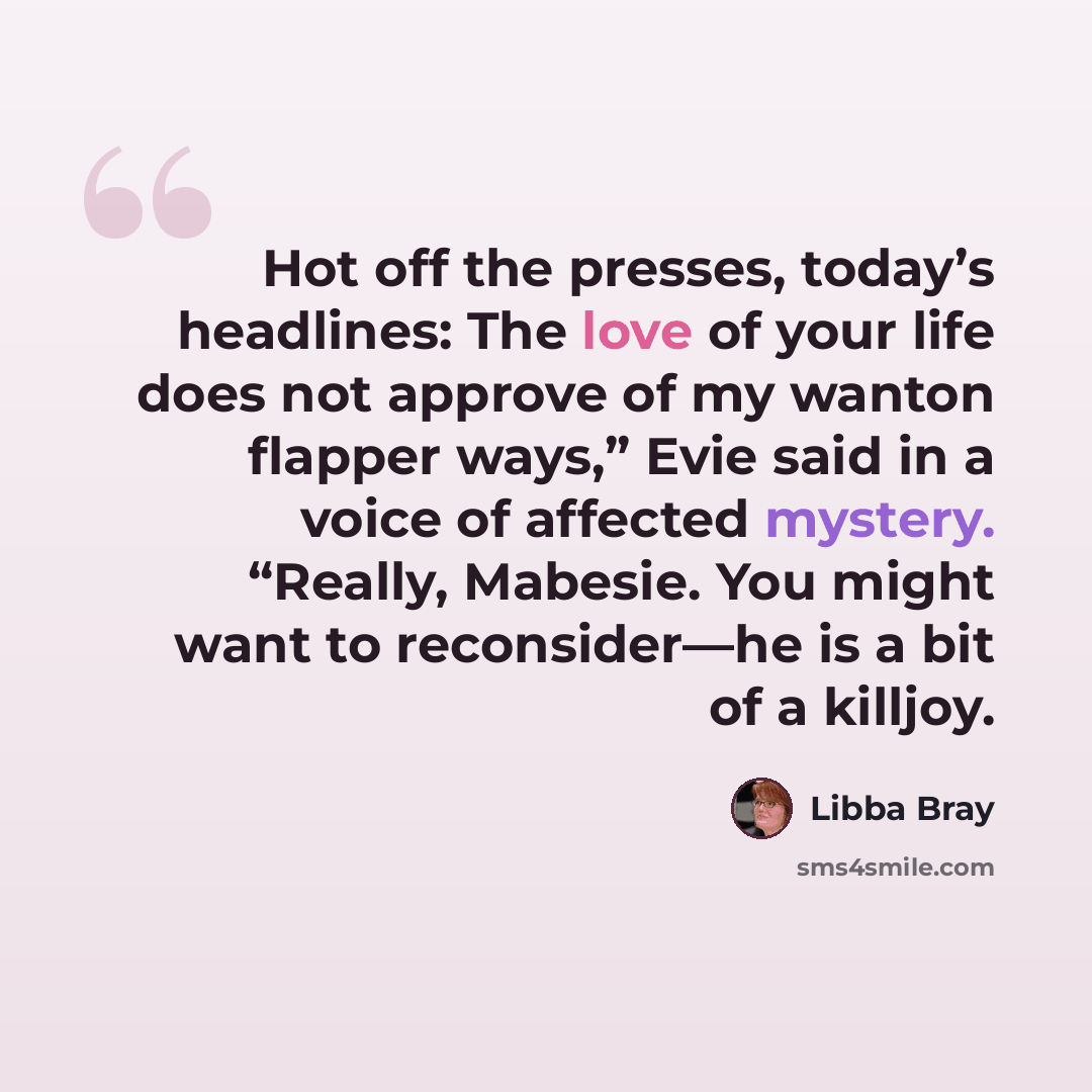 “Hot off the presses, today’s headlines: The love of your life does not approve of my wanton flapper ways,” Evie said in a voice of affected mystery. “Really, Mabesie. You might want to reconsider—he is a bit of a killjoy.” quote by Libba Bray