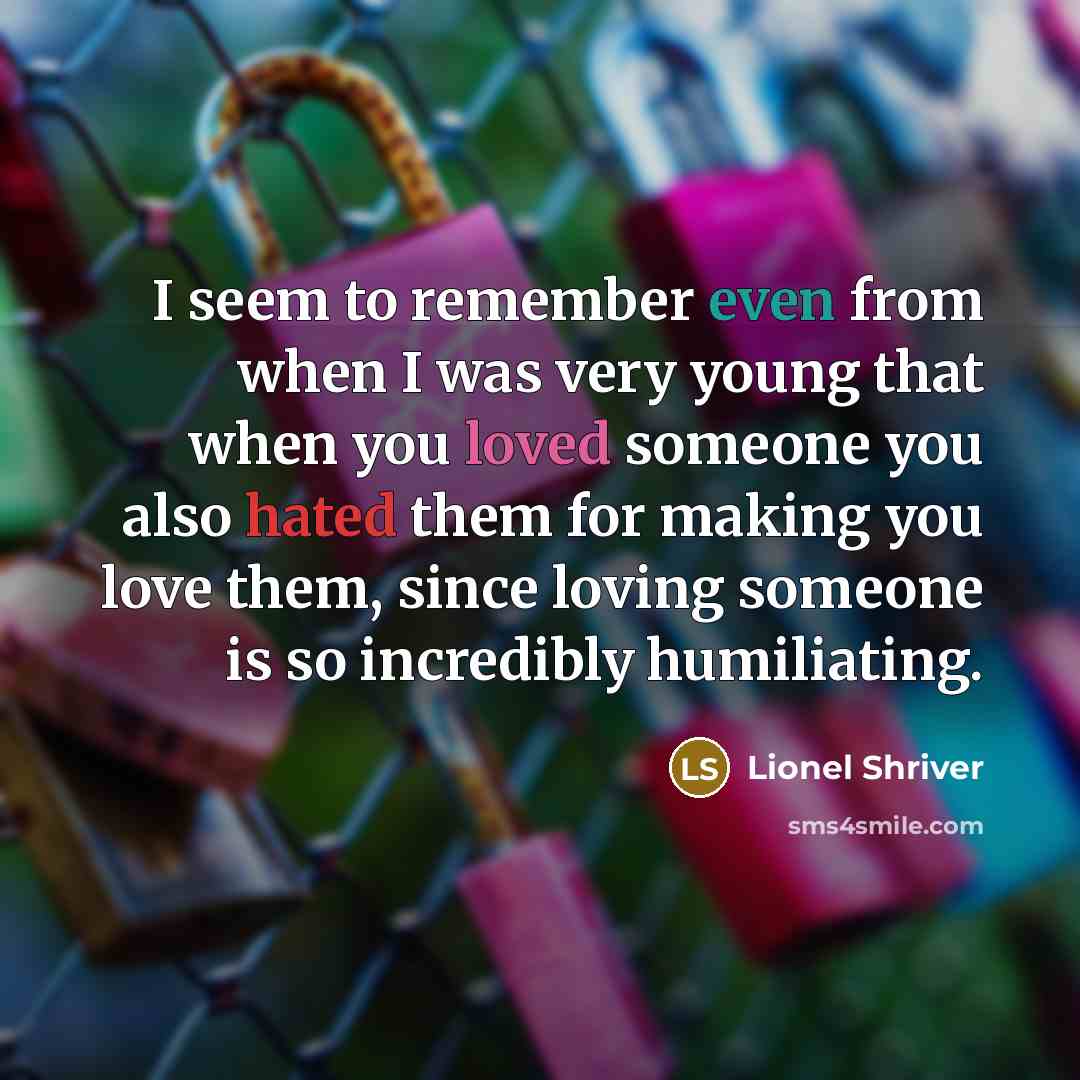 “I seem to remember even from when I was very young that when you loved someone you also hated them for making you love them, since loving someone is so incredibly humiliating.” quote by Lionel Shriver