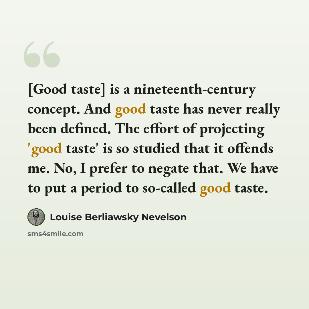 “[Good taste] is a nineteenth-century concept. And good taste has never really been defined. The effort of projecting 'good taste' is so studied that it offends me. No, I prefer to negate that. We have to put a period to so-called good taste.” quote by Louise Berliawsky Nevelson