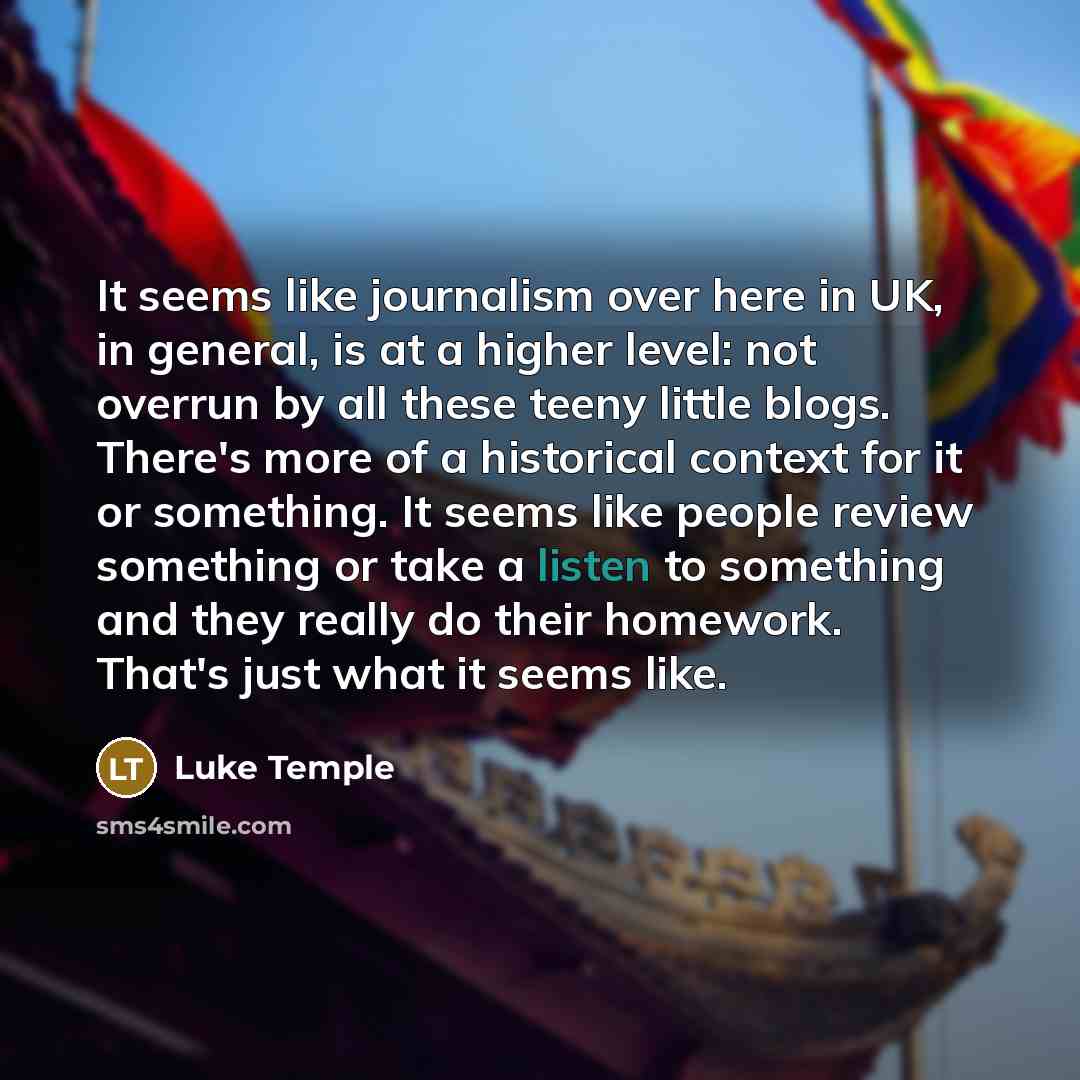 “It seems like journalism over here in UK, in general, is at a higher level: not overrun by all these teeny little blogs. There's more of a historical context for it or something. It seems like people review something or take a listen to something and they really do their homework. That's just what…” quote by Luke Temple