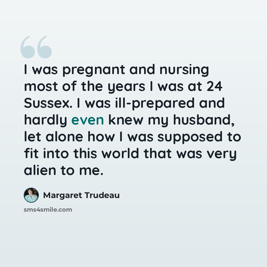 “I was pregnant and nursing most of the years I was at 24 Sussex. I was ill-prepared and hardly even knew my husband, let alone how I was supposed to fit into this world that was very alien to me.” quote by Margaret Trudeau