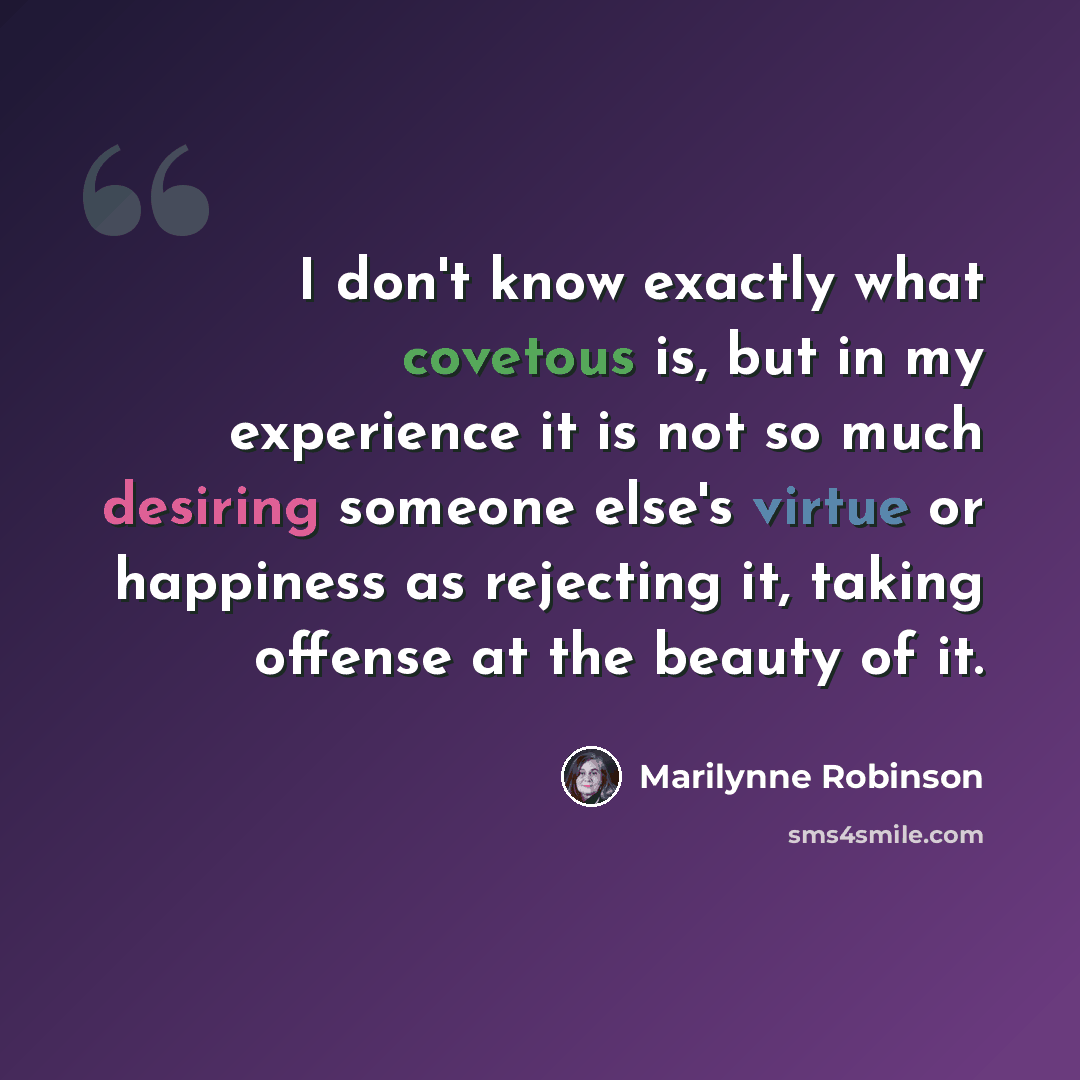 “I don't know exactly what covetous is, but in my experience it is not so much desiring someone else's virtue or happiness as rejecting it, taking offense at the beauty of it.” quote by Marilynne Robinson