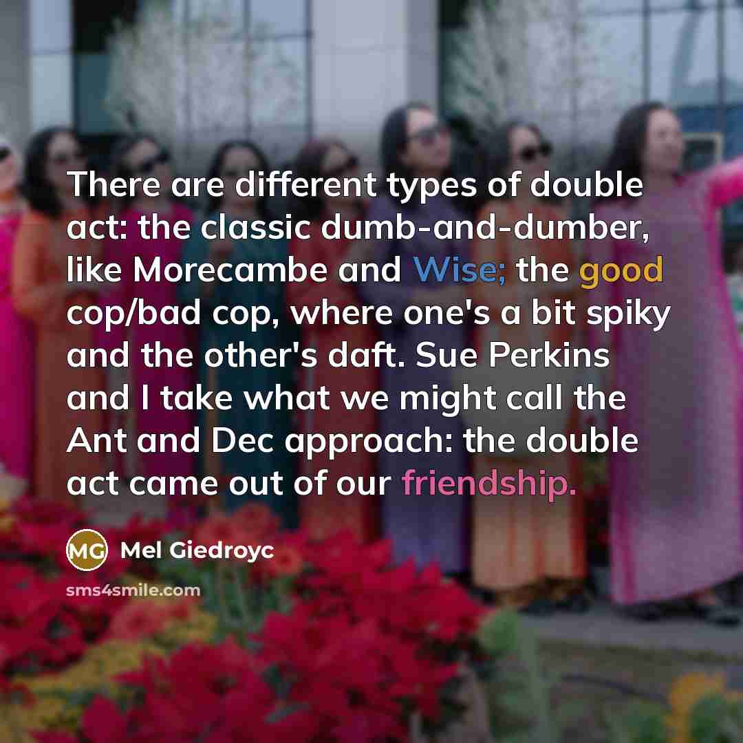 “There are different types of double act: the classic dumb-and-dumber, like Morecambe and Wise; the good cop/bad cop, where one's a bit spiky and the other's daft. Sue Perkins and I take what we might call the Ant and Dec approach: the double act came out of our friendship.” quote by Mel Giedroyc
