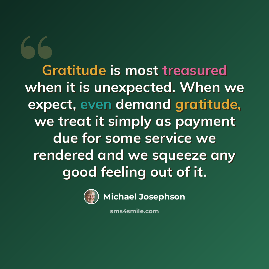 “Gratitude is most treasured when it is unexpected. When we expect, even demand gratitude, we treat it simply as payment due for some service we rendered and we squeeze any good feeling out of it.” quote by Michael Josephson