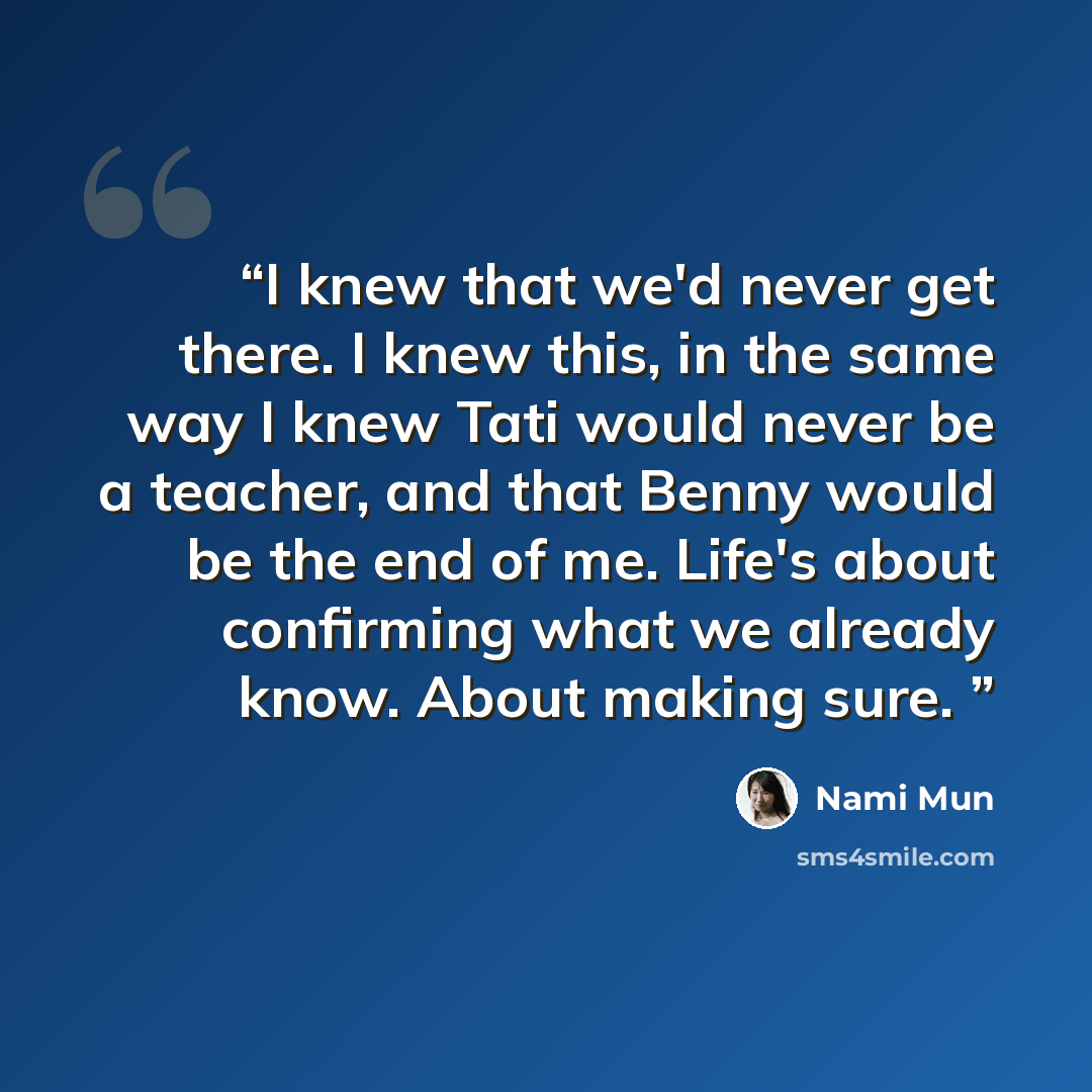 “I knew that we'd never get there. I knew this, in the same way I knew Tati would never be a teacher, and that Benny would be the end of me. Life's about confirming what we already know. About making sure.” quote by Nami Mun