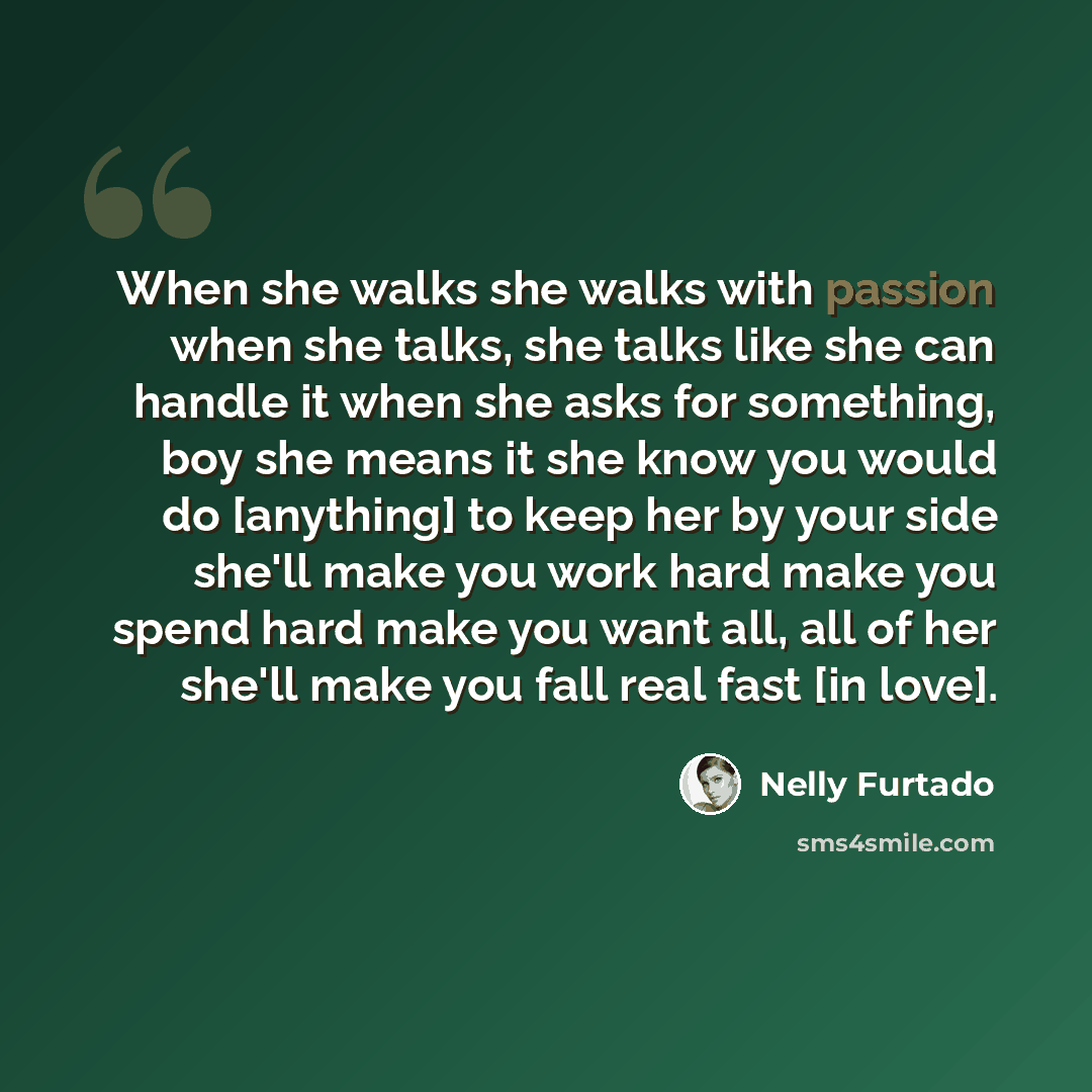 “When she walks she walks with passion when she talks, she talks like she can handle it when she asks for something, boy she means it she know you would do [anything] to keep her by your side she'll make you work hard make you spend hard make you want all, all of her she'll make you fall real fast…” quote by Nelly Furtado