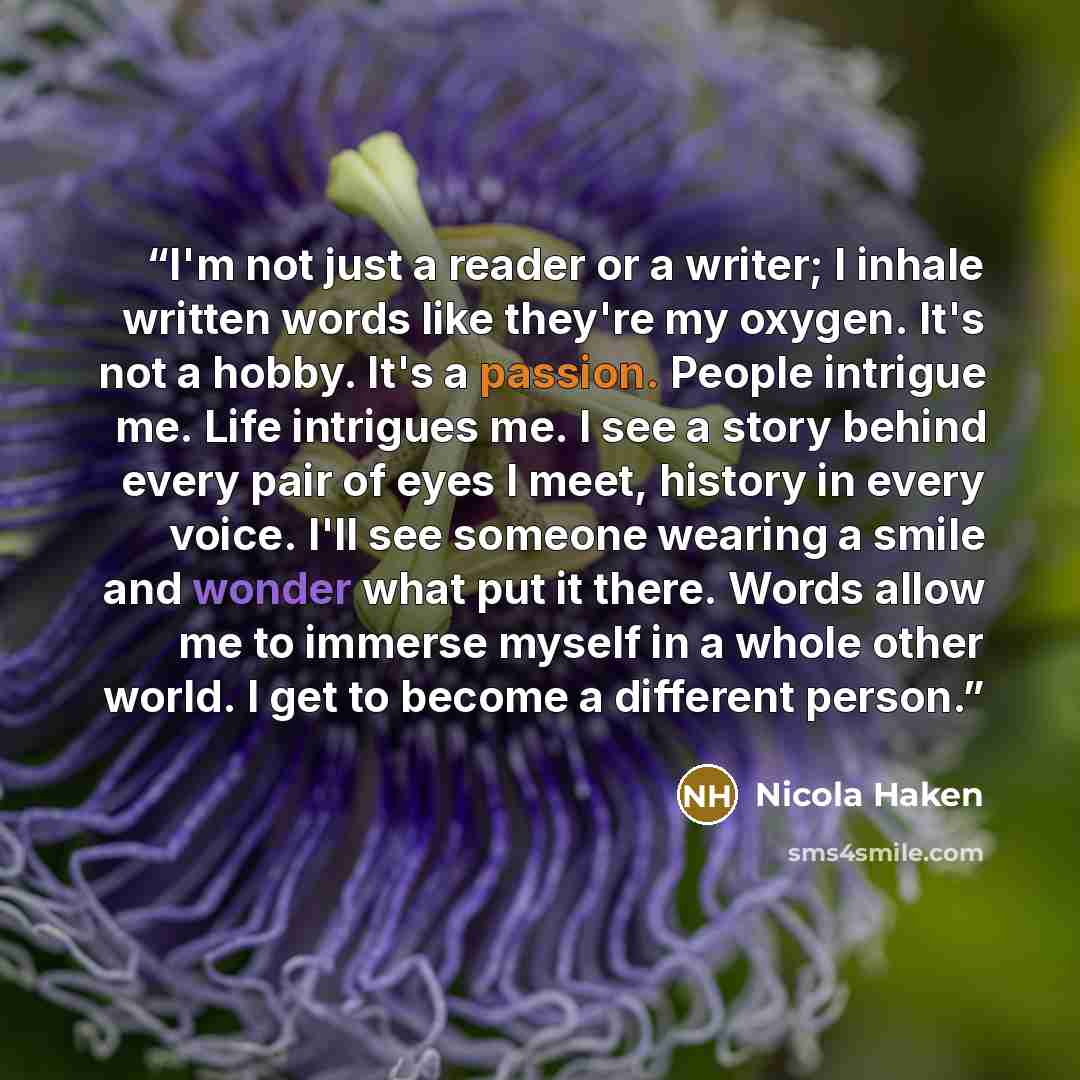 “I'm not just a reader or a writer; I inhale written words like they're my oxygen. It's not a hobby. It's a passion. People intrigue me. Life intrigues me. I see a story behind every pair of eyes I meet, history in every voice. I'll see someone wearing a smile and wonder what put it there. Words…” quote by Nicola Haken