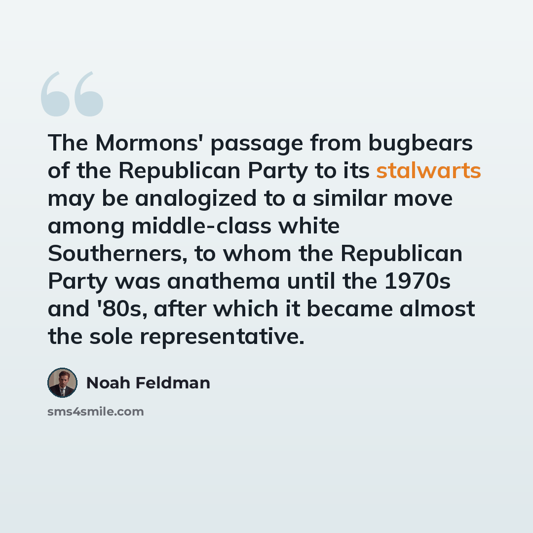 “The Mormons' passage from bugbears of the Republican Party to its stalwarts may be analogized to a similar move among middle-class white Southerners, to whom the Republican Party was anathema until the 1970s and '80s, after which it became almost the sole representative.” quote by Noah Feldman