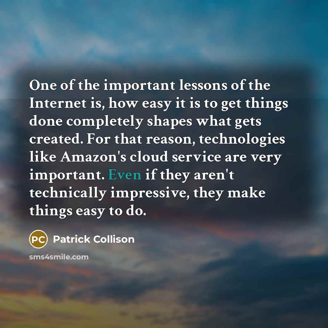 “One of the important lessons of the Internet is, how easy it is to get things done completely shapes what gets created. For that reason, technologies like Amazon's cloud service are very important. Even if they aren't technically impressive, they make things easy to do.” quote by Patrick Collison