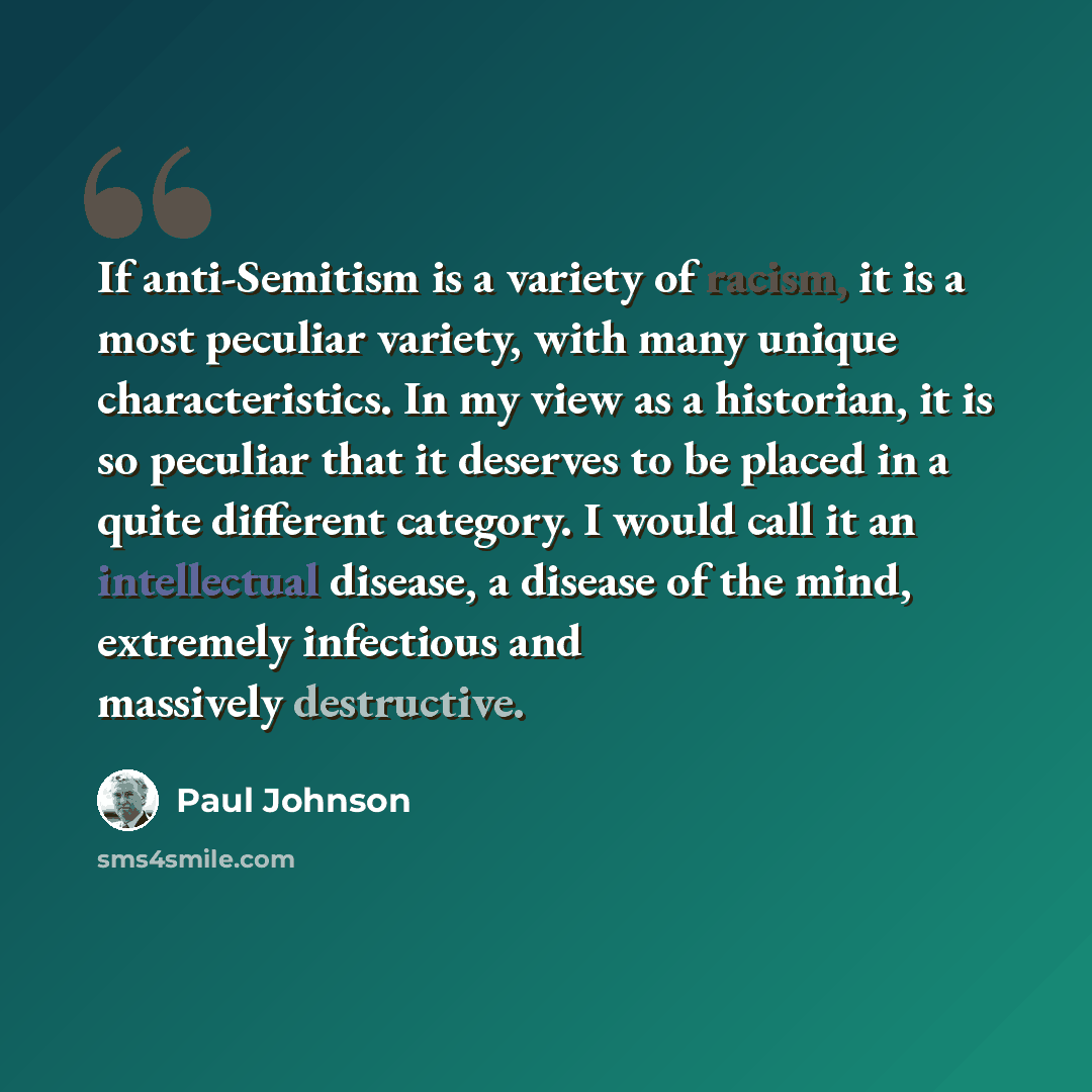 “If anti-Semitism is a variety of racism, it is a most peculiar variety, with many unique characteristics. In my view as a historian, it is so peculiar that it deserves to be placed in a quite different category. I would call it an intellectual disease, a disease of the mind, extremely infectious…” quote by Paul Johnson