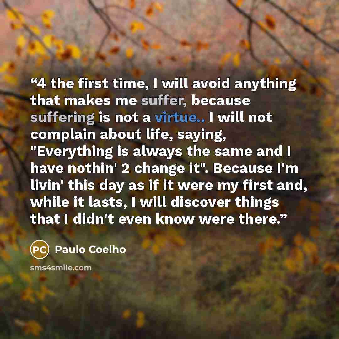 “4 the first time, I will avoid anything that makes me suffer, because suffering is not a virtue.. I will not complain about life, saying, "Everything is always the same and I have nothin' 2 change it". Because I'm livin' this day as if it were my first and, while it lasts, I will discover things…” quote by Paulo Coelho