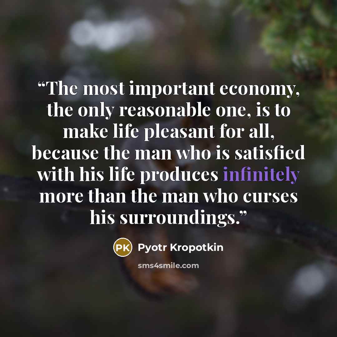 “The most important economy, the only reasonable one, is to make life pleasant for all, because the man who is satisfied with his life produces infinitely more than the man who curses his surroundings.” quote by Pyotr Kropotkin