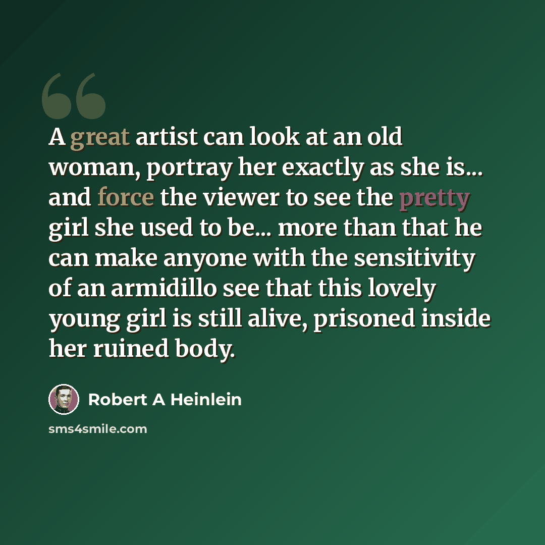 “A great artist can look at an old woman, portray her exactly as she is... and force the viewer to see the pretty girl she used to be... more than that he can make anyone with the sensitivity of an armidillo see that this lovely young girl is still alive, prisoned inside her ruined body.” quote by Robert A Heinlein