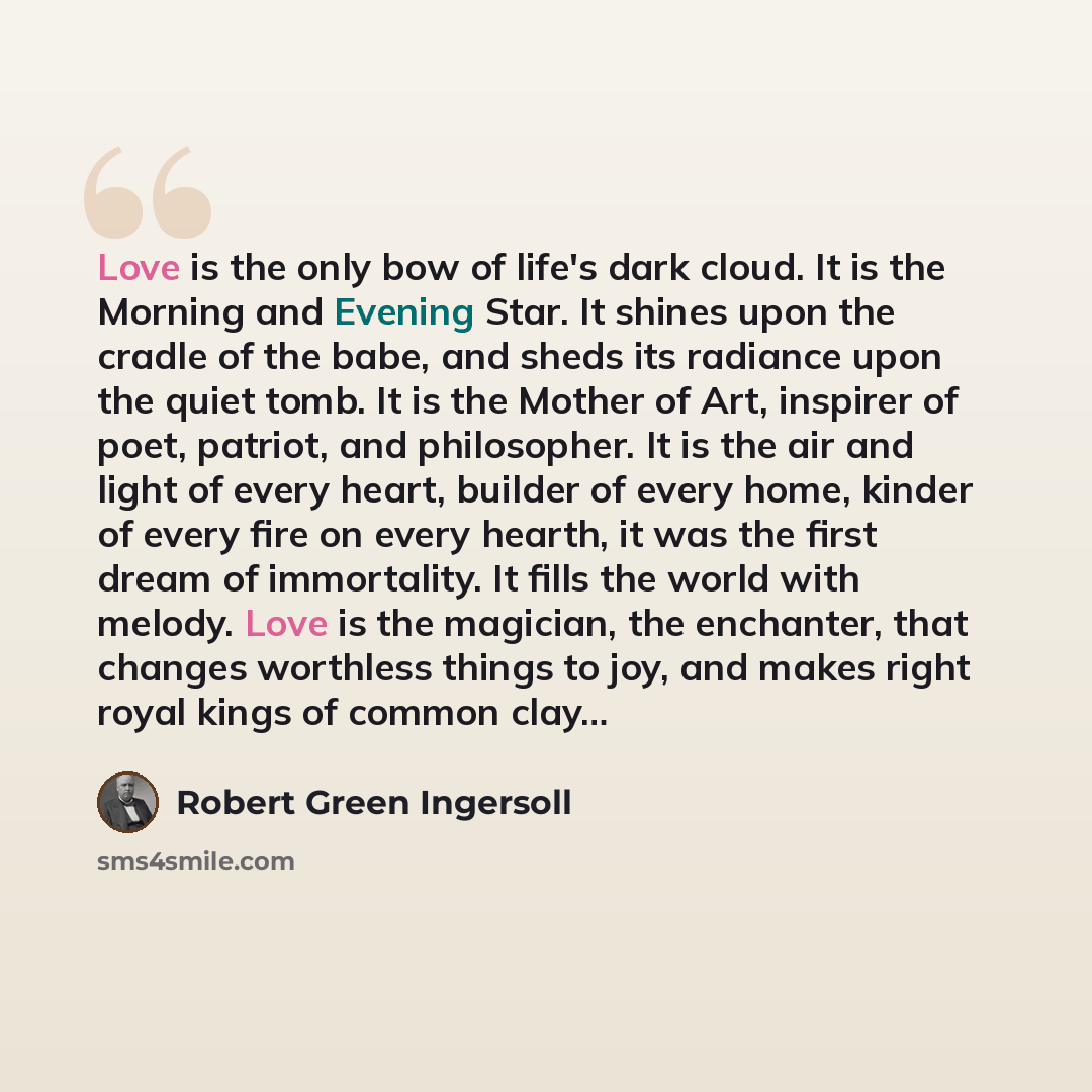 “Love is the only bow of life's dark cloud. It is the Morning and Evening Star. It shines upon the cradle of the babe, and sheds its radiance upon the quiet tomb. It is the Mother of Art, inspirer of poet, patriot, and philosopher. It is the air and light of every heart, builder of every home…” quote by Robert Green Ingersoll