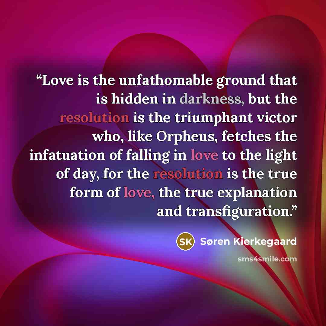 “Love is the unfathomable ground that is hidden in darkness, but the resolution is the triumphant victor who, like Orpheus, fetches the infatuation of falling in love to the light of day, for the resolution is the true form of love, the true explanation and transfiguration.” quote by Søren Kierkegaard