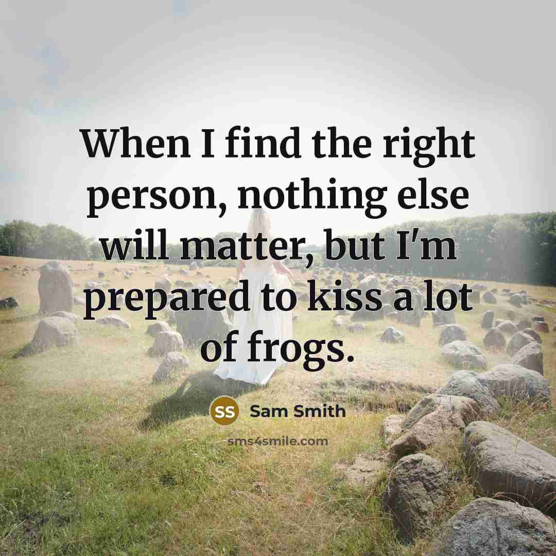 “When I find the right person, nothing else will matter, but I'm prepared to kiss a lot of frogs.” quote by Sam Smith