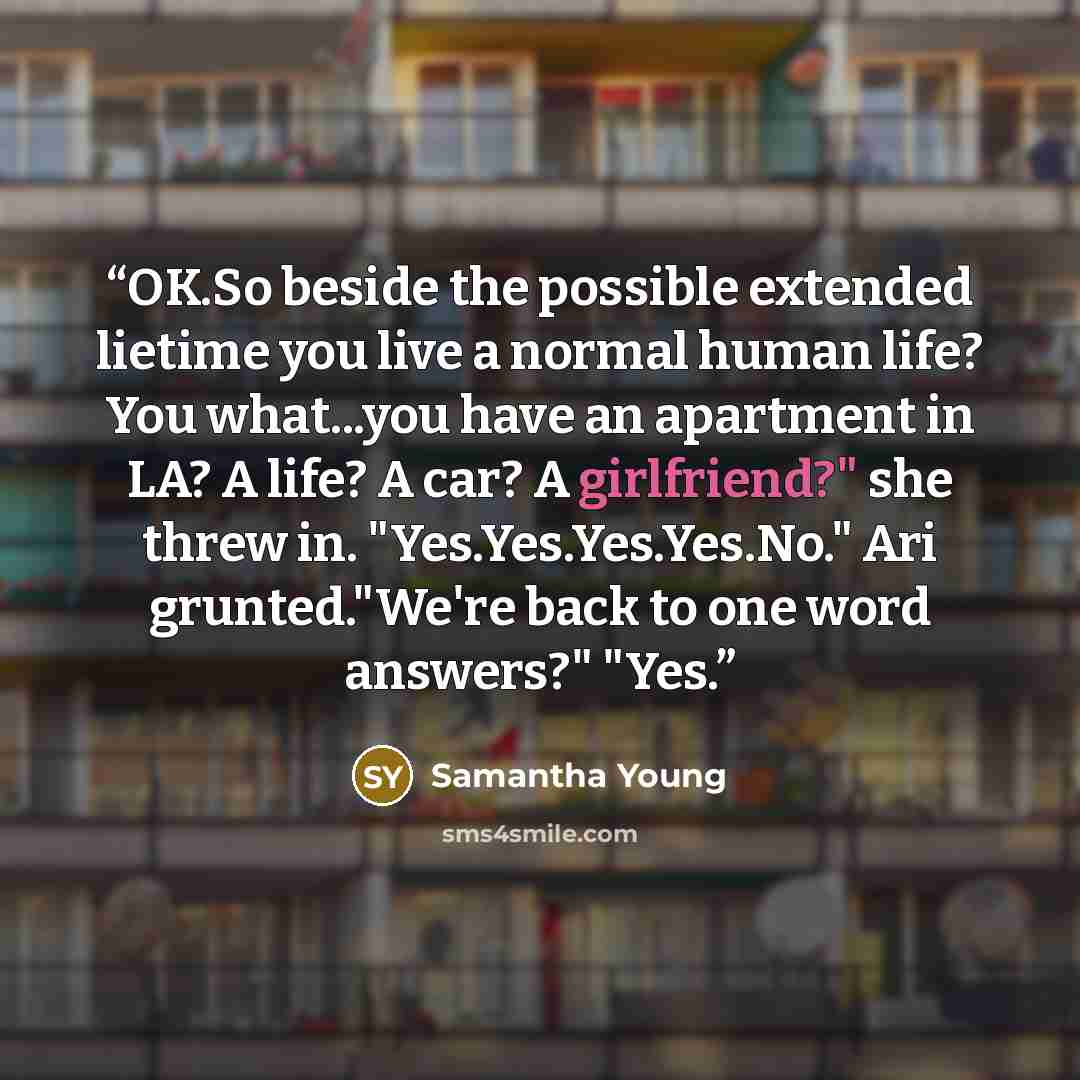“OK.So beside the possible extended lietime you live a normal human life? You what...you have an apartment in LA? A life? A car? A girlfriend?" she threw in. "Yes.Yes.Yes.Yes.No." Ari grunted."We're back to one word answers?" "Yes.” quote by Samantha Young