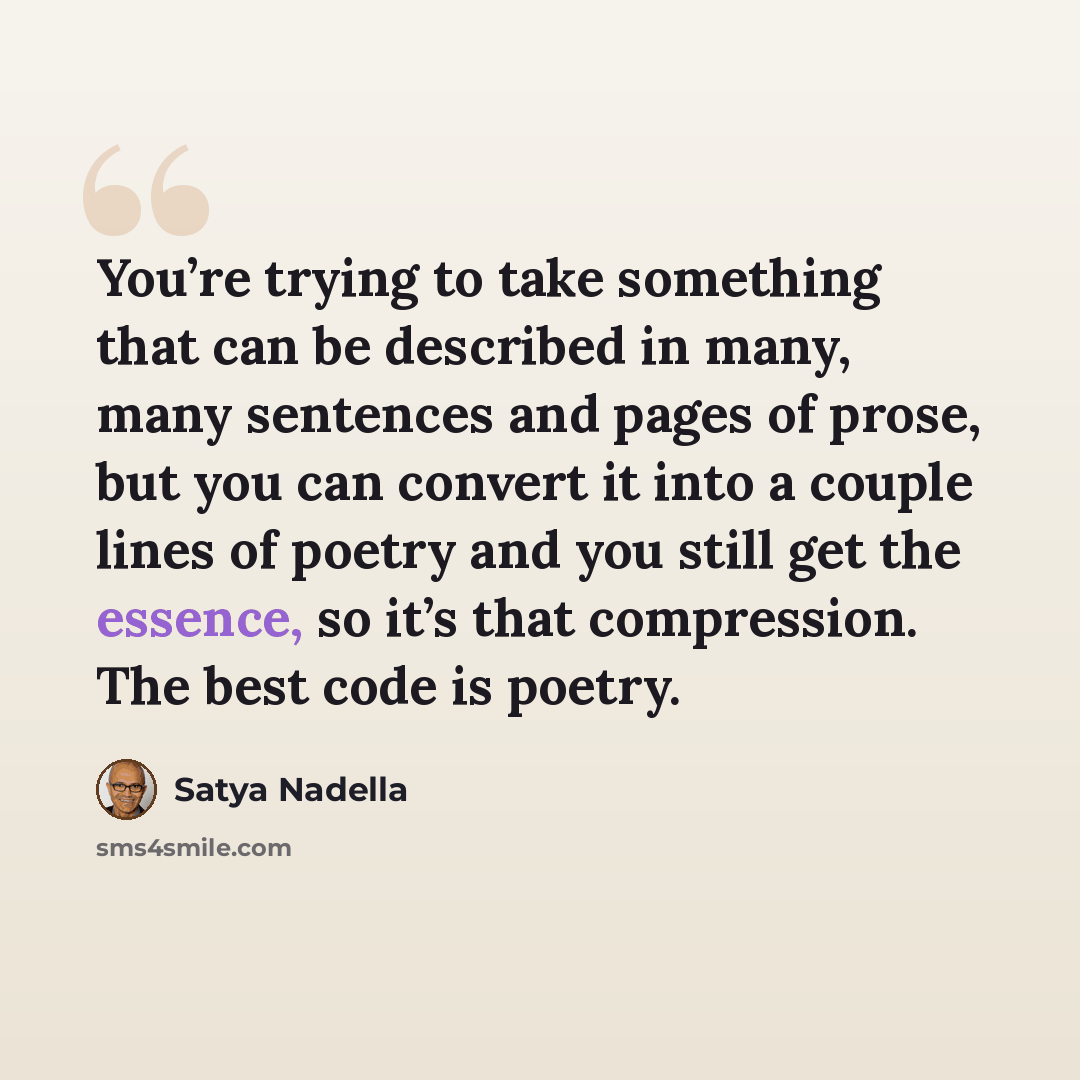 “You’re trying to take something that can be described in many, many sentences and pages of prose, but you can convert it into a couple lines of poetry and you still get the essence, so it’s that compression. The best code is poetry.” quote by Satya Nadella