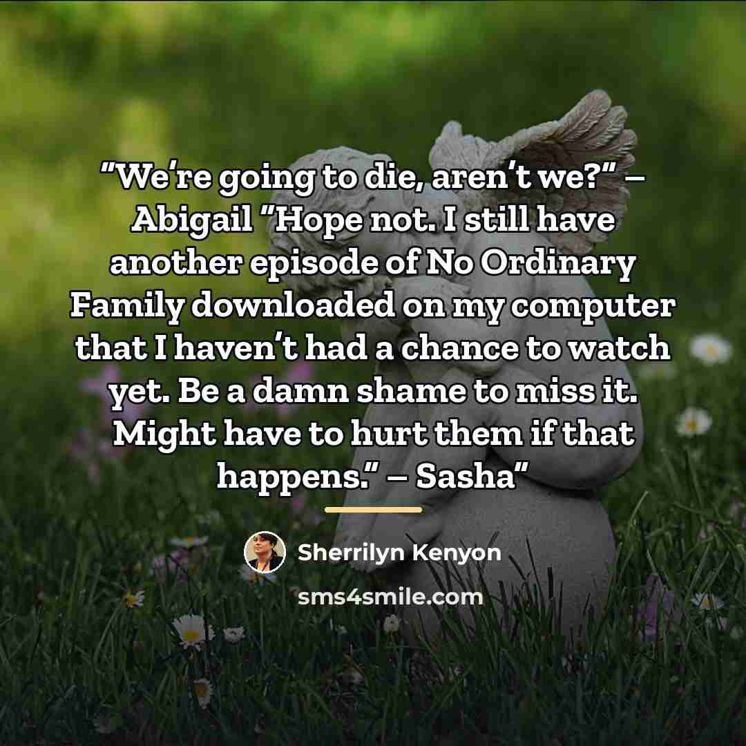 “We’re going to die, aren’t we?” – Abigail “Hope not. I still have another episode of No Ordinary Family downloaded on my computer that I haven’t had a chance to watch yet. Be a damn shame to miss it. Might have to hurt them if that happens.” – Sasha” quote by Sherrilyn Kenyon