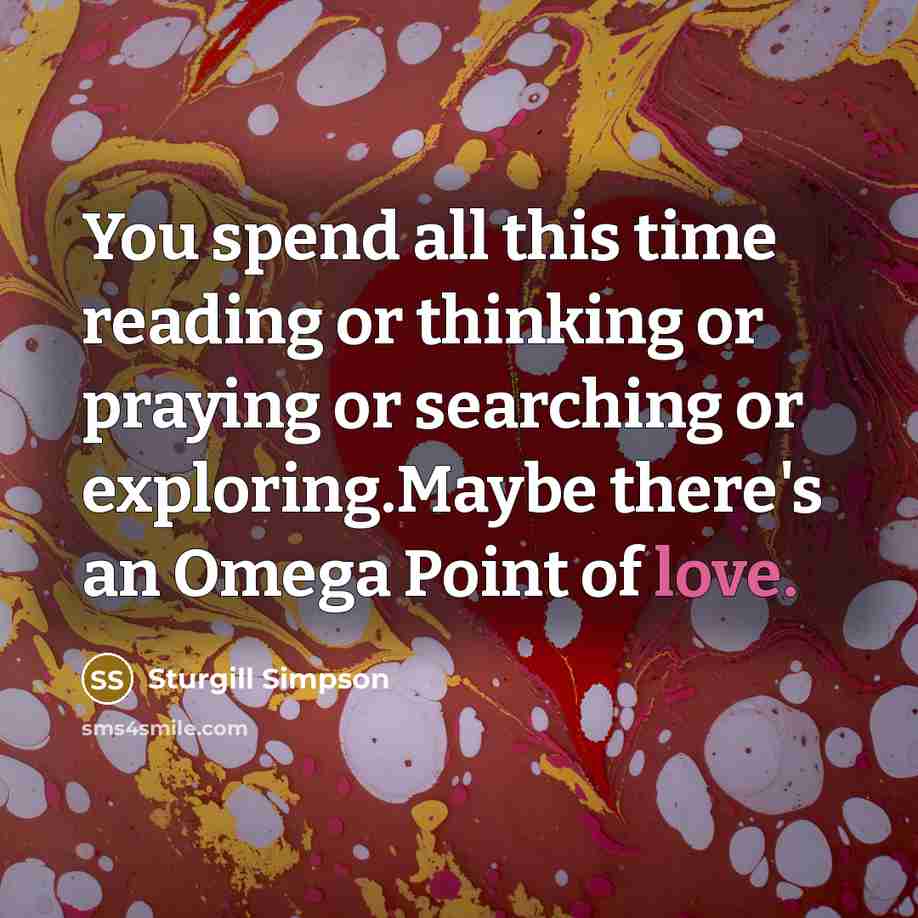 “You spend all this time reading or thinking or praying or searching or exploring.Maybe there's an Omega Point of love.” quote by Sturgill Simpson
