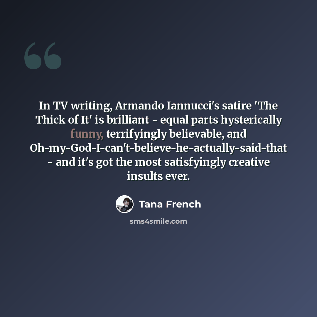 “In TV writing, Armando Iannucci's satire 'The Thick of It' is brilliant - equal parts hysterically funny, terrifyingly believable, and Oh-my-God-I-can't-believe-he-actually-said-that - and it's got the most satisfyingly creative insults ever.” quote by Tana French