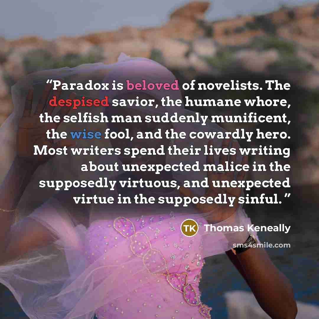 “Paradox is beloved of novelists. The despised savior, the humane whore, the selfish man suddenly munificent, the wise fool, and the cowardly hero. Most writers spend their lives writing about unexpected malice in the supposedly virtuous, and unexpected virtue in the supposedly sinful.” quote by Thomas Keneally