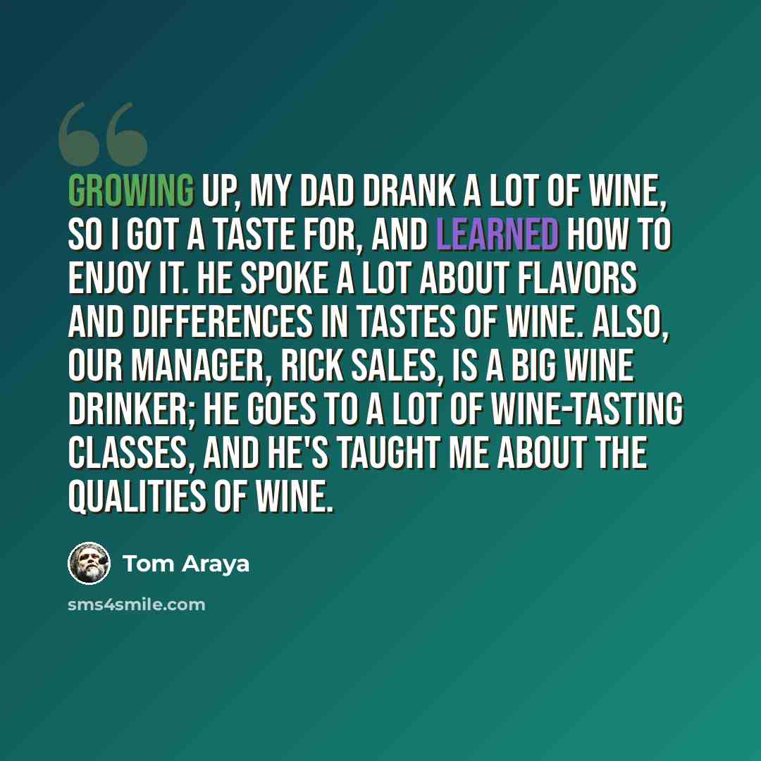 “Growing up, my dad drank a lot of wine, so I got a taste for, and learned how to enjoy it. He spoke a lot about flavors and differences in tastes of wine. Also, our manager, Rick Sales, is a big wine drinker; he goes to a lot of wine-tasting classes, and he's taught me about the qualities of wine.” quote by Tom Araya