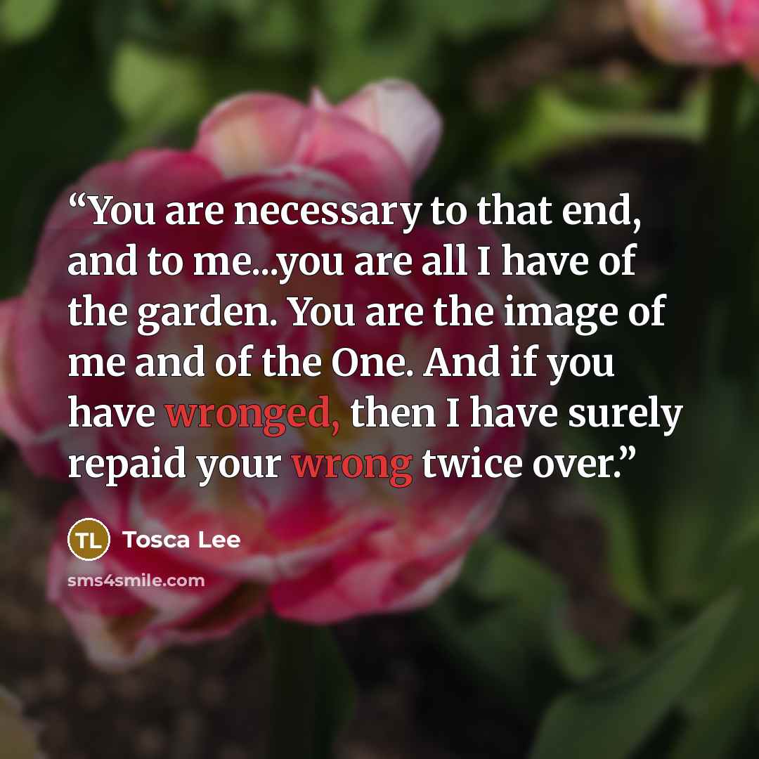 “You are necessary to that end, and to me...you are all I have of the garden. You are the image of me and of the One. And if you have wronged, then I have surely repaid your wrong twice over.” quote by Tosca Lee