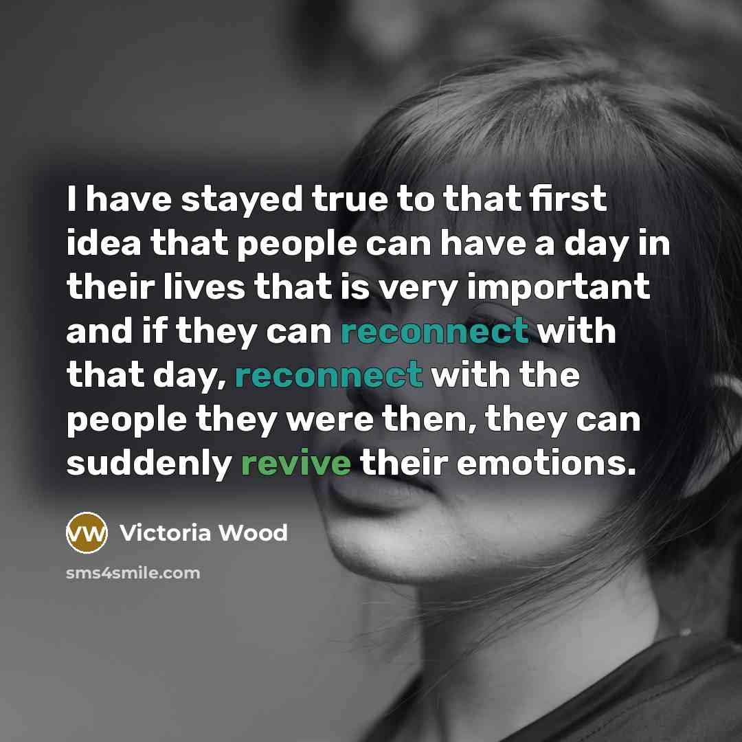 “I have stayed true to that first idea that people can have a day in their lives that is very important and if they can reconnect with that day, reconnect with the people they were then, they can suddenly revive their emotions.” quote by Victoria Wood