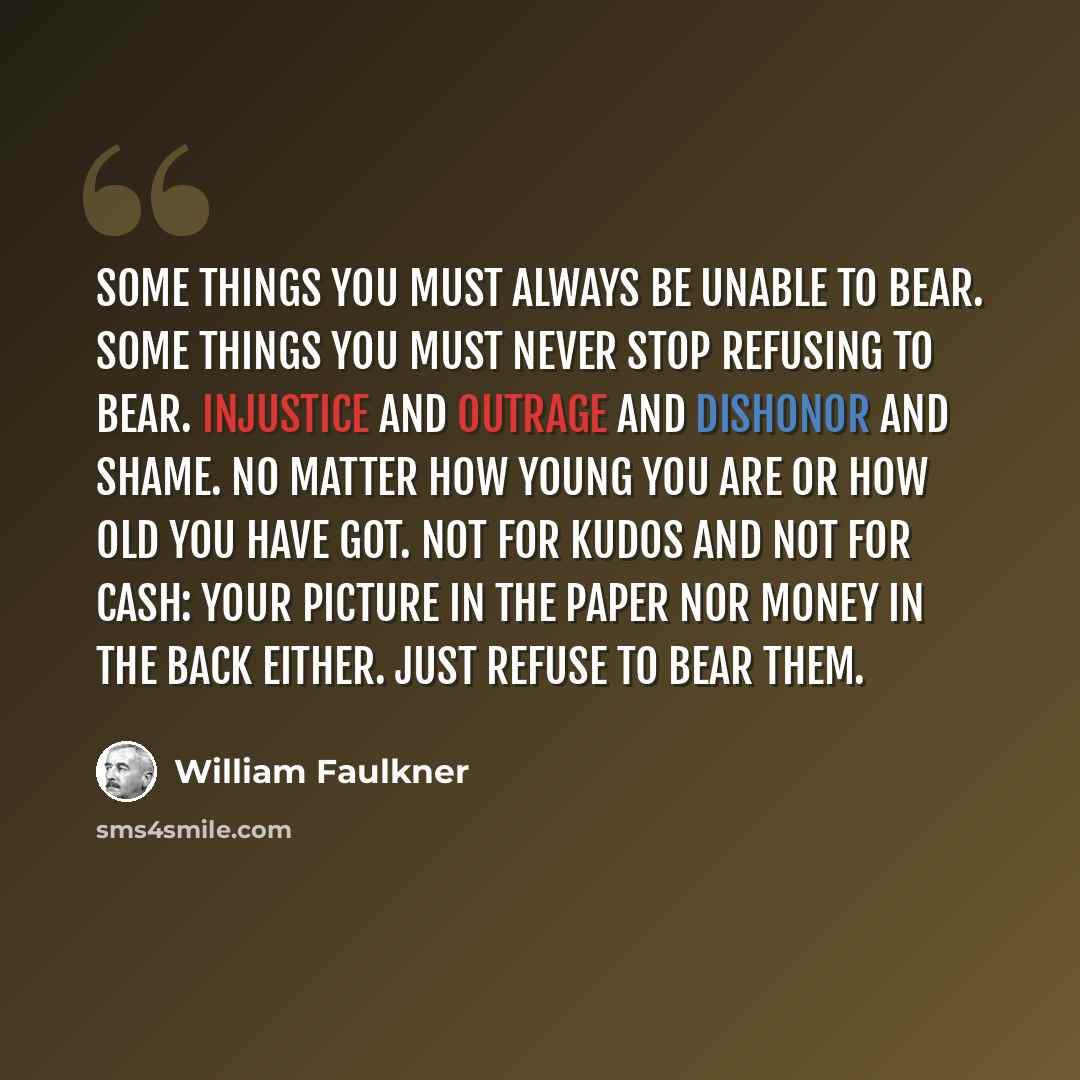 “Some things you must always be unable to bear. Some things you must never stop refusing to bear. Injustice and outrage and dishonor and shame. No matter how young you are or how old you have got. Not for kudos and not for cash: your picture in the paper nor money in the back either. Just refuse to…” quote by William Faulkner