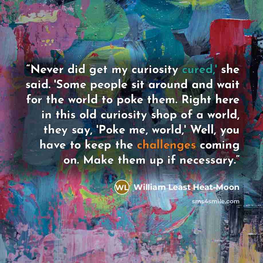 “Never did get my curiosity cured,' she said. 'Some people sit around and wait for the world to poke them. Right here in this old curiosity shop of a world, they say, 'Poke me, world,' Well, you have to keep the challenges coming on. Make them up if necessary.” quote by William Least Heat-Moon