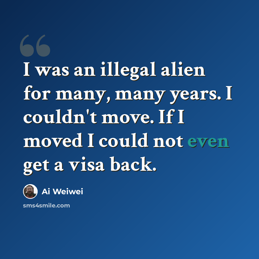 “I was an illegal alien for many, many years. I couldn't move. If I moved I could not even get a visa back.” quote by Ai Weiwei