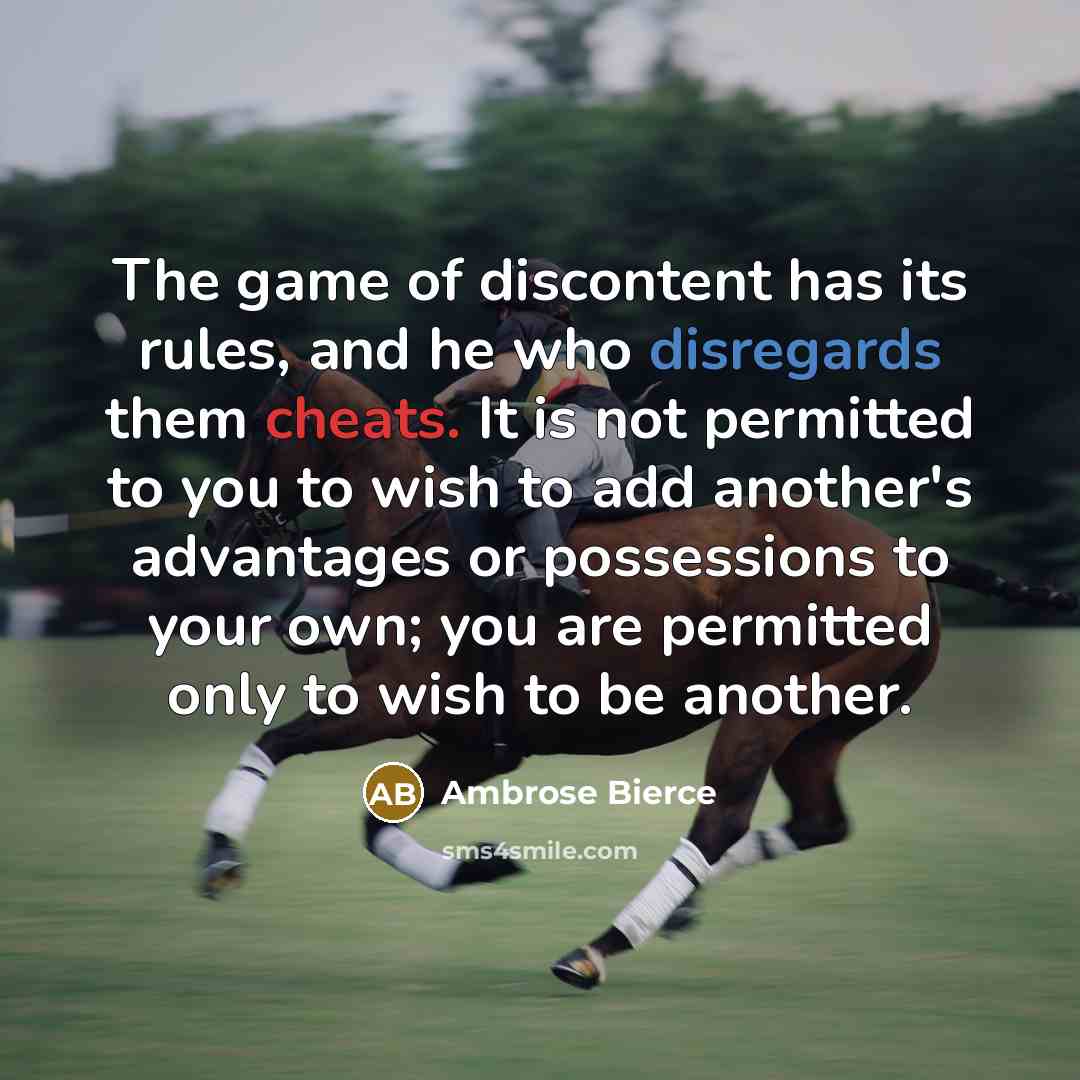 “The game of discontent has its rules, and he who disregards them cheats. It is not permitted to you to wish to add another's advantages or possessions to your own; you are permitted only to wish to be another.” quote by Ambrose Bierce