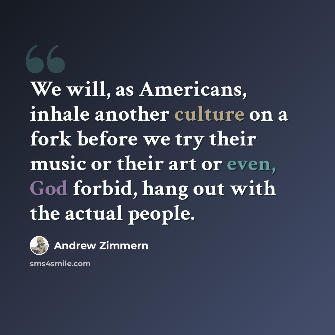 “We will, as Americans, inhale another culture on a fork before we try their music or their art or even, God forbid, hang out with the actual people.” quote by Andrew Zimmern