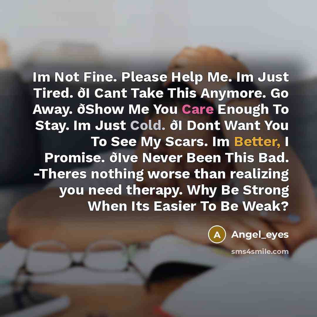 “Im Not Fine. Please Help Me. Im Just Tired. ðI Cant Take This Anymore. Go Away. ðShow Me You Care Enough To Stay. Im Just Cold. ðI Dont Want You To See My Scars. Im Better, I Promise. ðIve Never Been This Bad. -Theres nothing worse than realizing you need therapy. Why Be Strong When Its Easier To…” quote by Angel_eyes