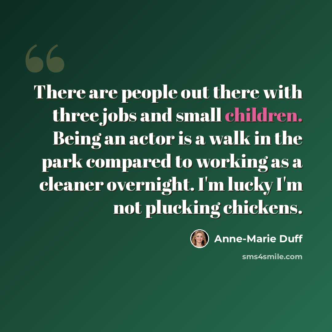 “There are people out there with three jobs and small children. Being an actor is a walk in the park compared to working as a cleaner overnight. I'm lucky I'm not plucking chickens.” quote by Anne-Marie Duff
