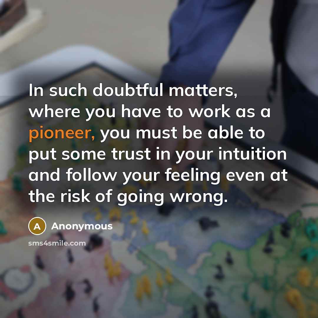 “In such doubtful matters, where you have to work as a pioneer, you must be able to put some trust in your intuition and follow your feeling even at the risk of going wrong.” quote by Anonymous