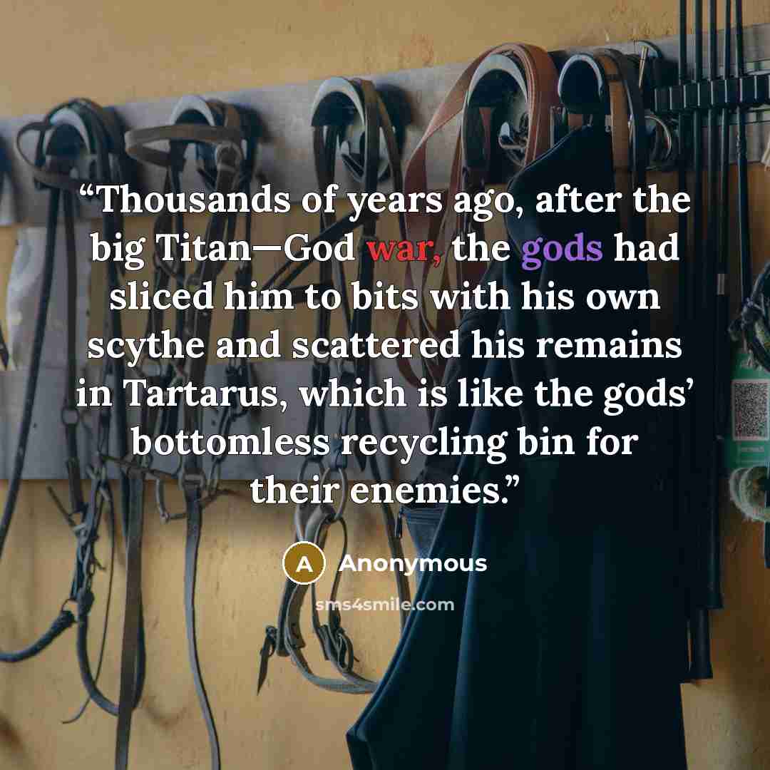 “Thousands of years ago, after the big Titan—God war, the gods had sliced him to bits with his own scythe and scattered his remains in Tartarus, which is like the gods’ bottomless recycling bin for their enemies.” quote by Anonymous