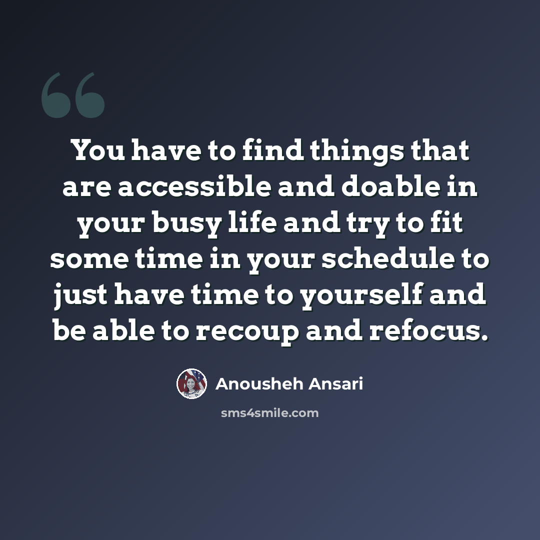 “You have to find things that are accessible and doable in your busy life and try to fit some time in your schedule to just have time to yourself and be able to recoup and refocus.” quote by Anousheh Ansari