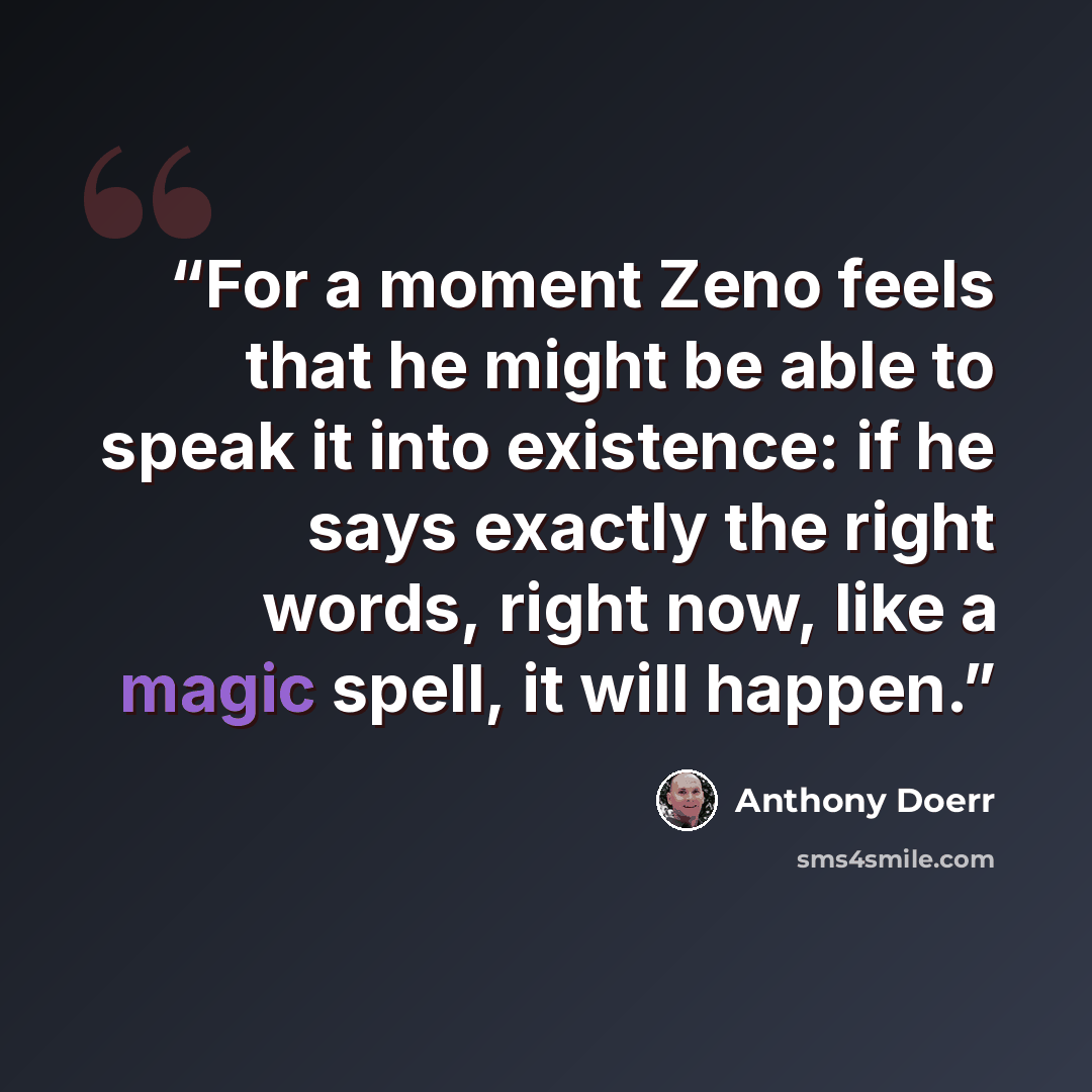 “For a moment Zeno feels that he might be able to speak it into existence: if he says exactly the right words, right now, like a magic spell, it will happen.” quote by Anthony Doerr