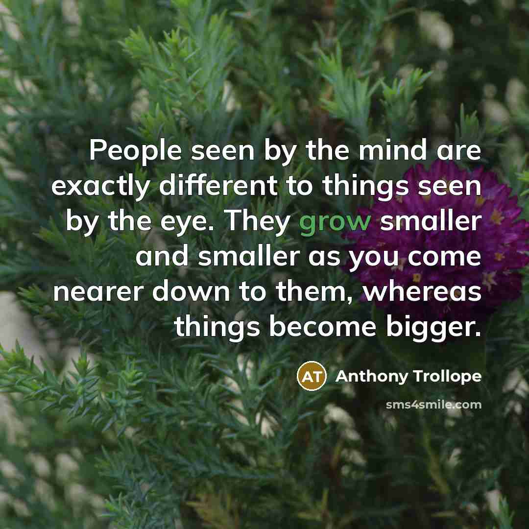 “People seen by the mind are exactly different to things seen by the eye. They grow smaller and smaller as you come nearer down to them, whereas things become bigger.” quote by Anthony Trollope