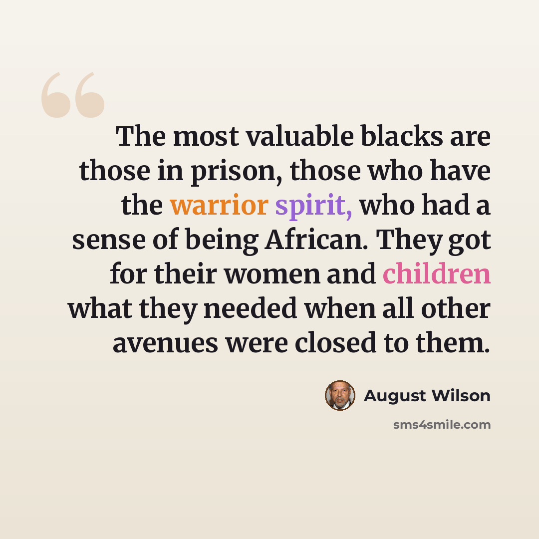 “The most valuable blacks are those in prison, those who have the warrior spirit, who had a sense of being African. They got for their women and children what they needed when all other avenues were closed to them.” quote by August Wilson