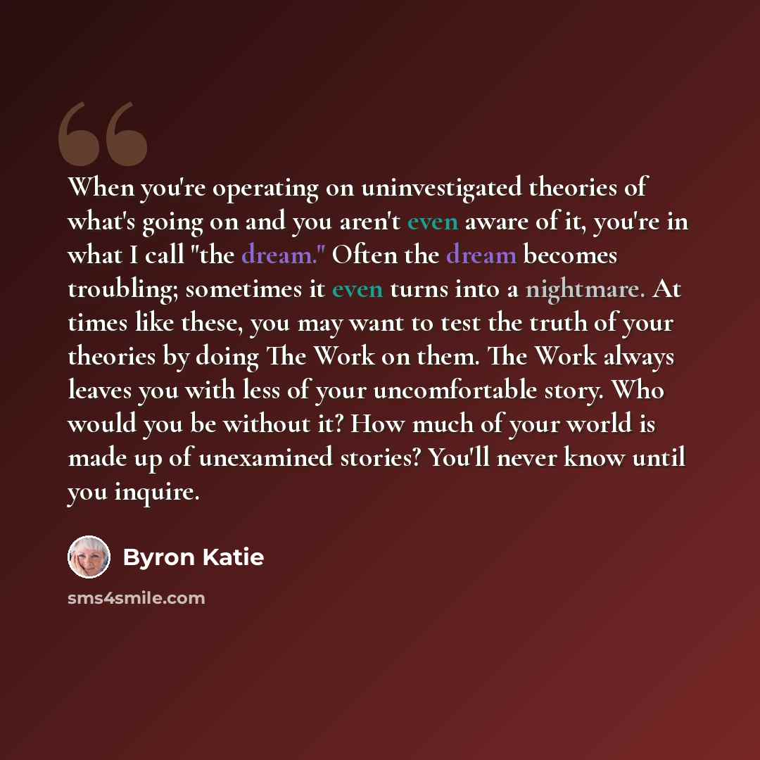“When you're operating on uninvestigated theories of what's going on and you aren't even aware of it, you're in what I call "the dream." Often the dream becomes troubling; sometimes it even turns into a nightmare. At times like these, you may want to test the truth of your theories by doing The…” quote by Byron Katie