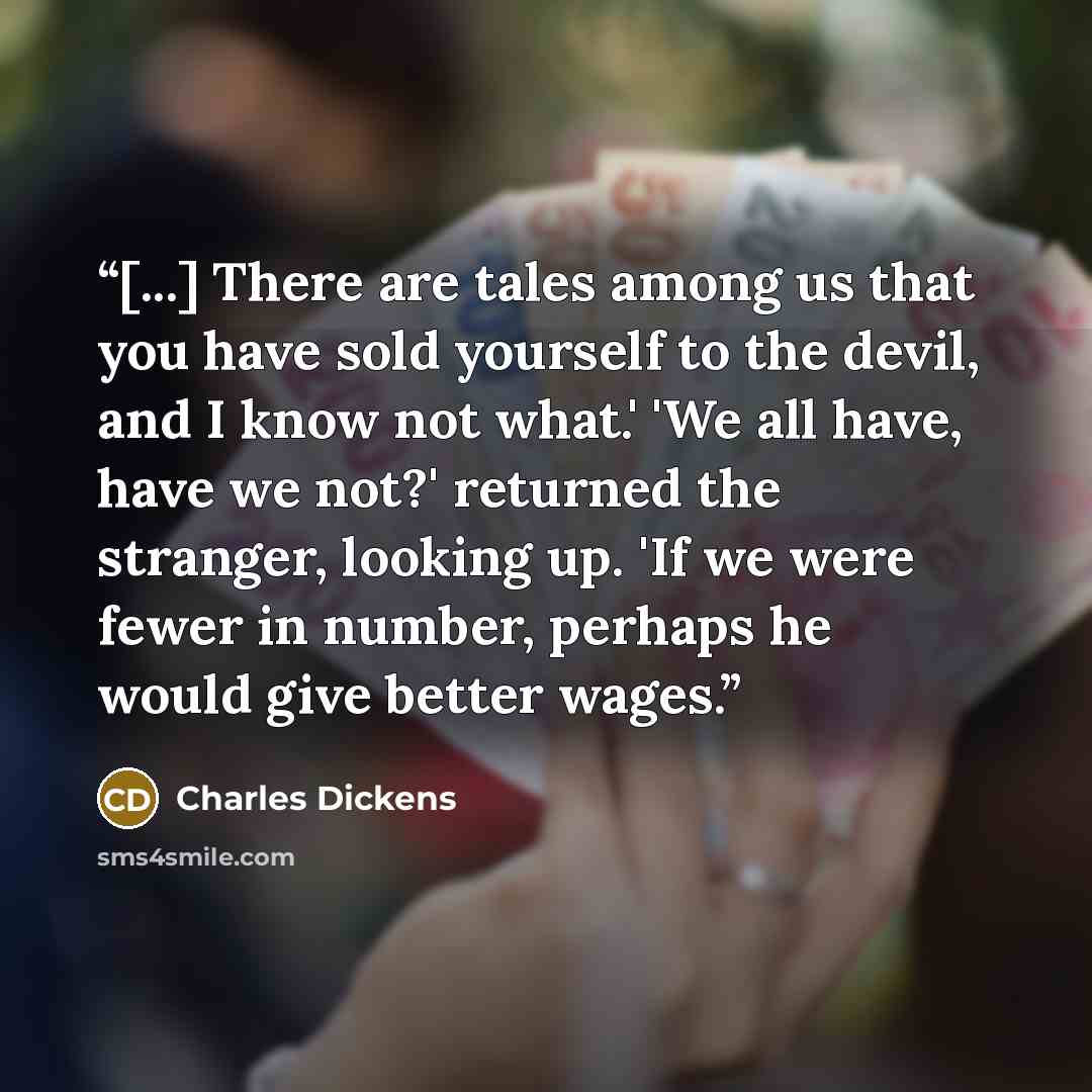 “[...] There are tales among us that you have sold yourself to the devil, and I know not what.' 'We all have, have we not?' returned the stranger, looking up. 'If we were fewer in number, perhaps he would give better wages.” quote by Charles Dickens