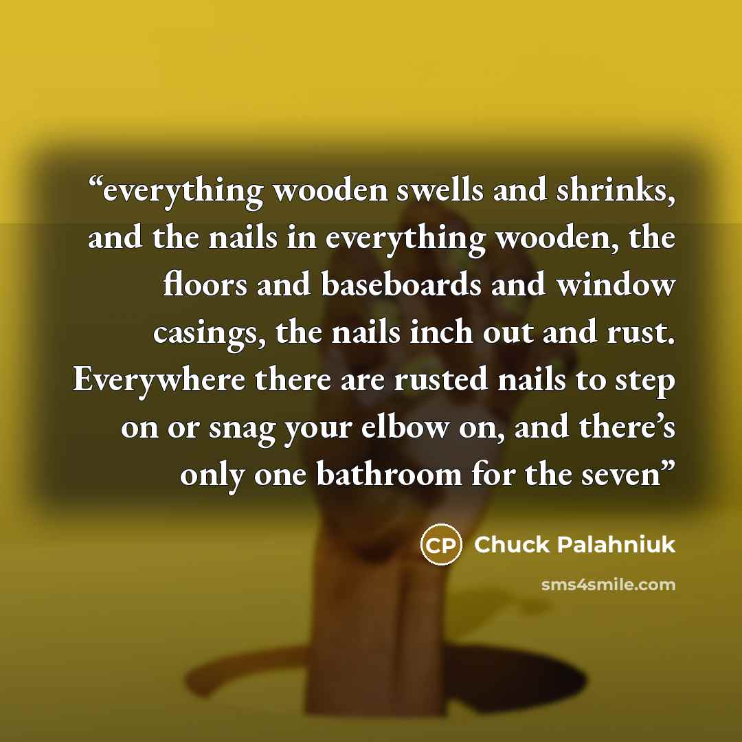 “everything wooden swells and shrinks, and the nails in everything wooden, the floors and baseboards and window casings, the nails inch out and rust. Everywhere there are rusted nails to step on or snag your elbow on, and there’s only one bathroom for the seven” quote by Chuck Palahniuk