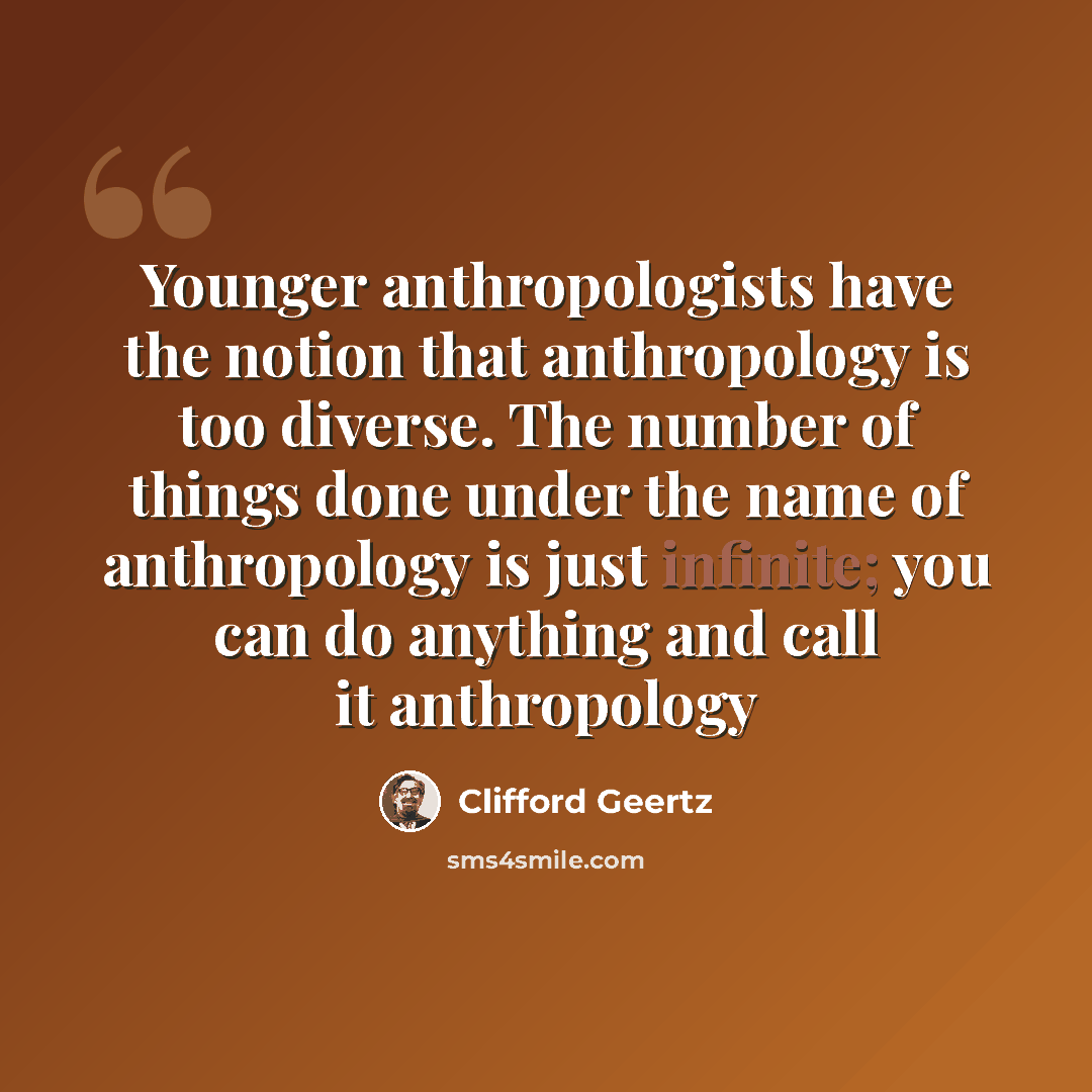 “Younger anthropologists have the notion that anthropology is too diverse. The number of things done under the name of anthropology is just infinite; you can do anything and call it anthropology” quote by Clifford Geertz