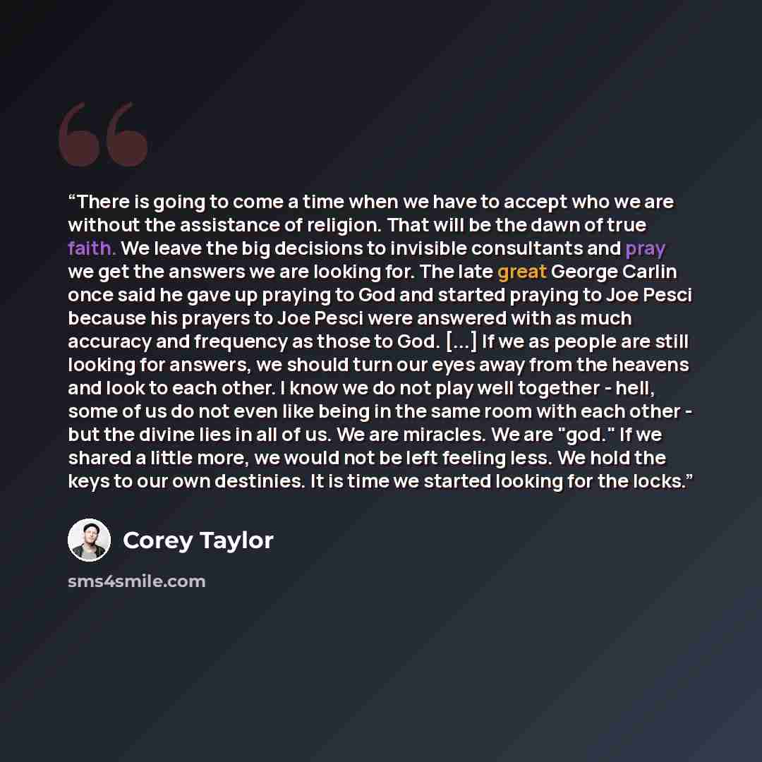 “There is going to come a time when we have to accept who we are without the assistance of religion. That will be the dawn of true faith. We leave the big decisions to invisible consultants and pray we get the answers we are looking for. The late great George Carlin once said he gave up praying to…” quote by Corey Taylor