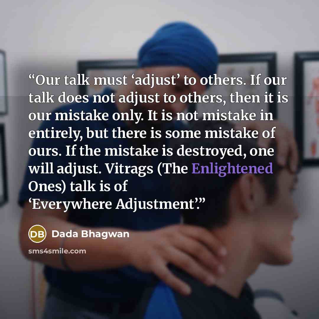“Our talk must ‘adjust’ to others. If our talk does not adjust to others, then it is our mistake only. It is not mistake in entirely, but there is some mistake of ours. If the mistake is destroyed, one will adjust. Vitrags (The Enlightened Ones) talk is of ‘Everywhere Adjustment’.” quote by Dada Bhagwan