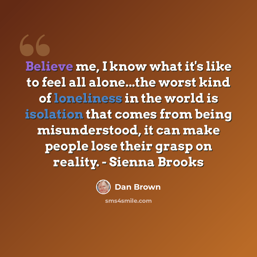 “Believe me, I know what it's like to feel all alone...the worst kind of loneliness in the world is isolation that comes from being misunderstood, it can make people lose their grasp on reality. - Sienna Brooks” quote by Dan Brown