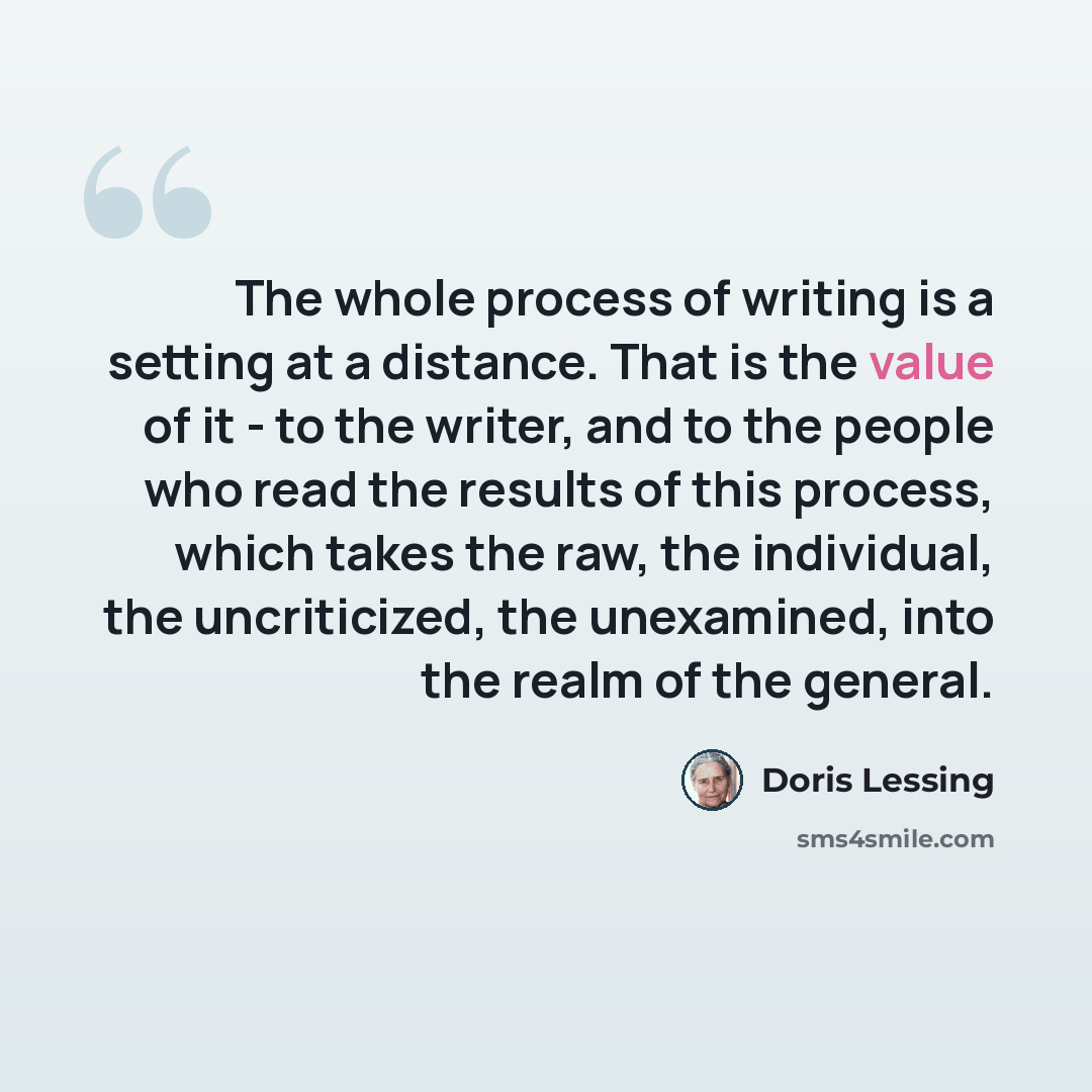“The whole process of writing is a setting at a distance. That is the value of it - to the writer, and to the people who read the results of this process, which takes the raw, the individual, the uncriticized, the unexamined, into the realm of the general.” quote by Doris Lessing
